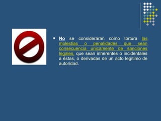  No se considerarán como tortura las
molestias o penalidades que sean
consecuencia únicamente de sanciones
legales, que sean inherentes o incidentales
a éstas, o derivadas de un acto legítimo de
autoridad.
 