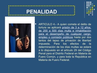 PENALIDAD
 ARTICULO 4.- A quien cometa el delito de
tortura se aplicará prisión de 3 a 12 años,
de 200 a 500 días multa e inhabilitación
para el desempeño de cualquier cargo,
empleo o comisión públicos hasta por dos
tantos del lapso de privación de libertad
impuesta. Para los efectos de la
determinación de los días multas se estará
a lo dispuesto en el artículo 29 del Código
Penal para el Distrito Federal en Materia de
Fuero Común, y para toda la República en
Materia de Fuero Federal.
 