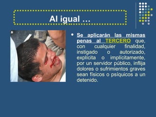 Al igual …
 Se aplicarán las mismas
penas al TERCERO que,
con cualquier finalidad,
instigado o autorizado,
explícita o implícitamente,
por un servidor público, inflija
dolores o sufrimientos graves
sean físicos o psíquicos a un
detenido.
 