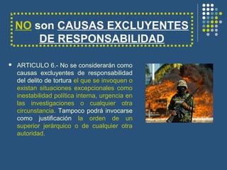NO son CAUSAS EXCLUYENTES
DE RESPONSABILIDAD
 ARTICULO 6.- No se considerarán como
causas excluyentes de responsabilidad
del delito de tortura el que se invoquen o
existan situaciones excepcionales como
inestabilidad política interna, urgencia en
las investigaciones o cualquier otra
circunstancia. Tampoco podrá invocarse
como justificación la orden de un
superior jerárquico o de cualquier otra
autoridad.
 