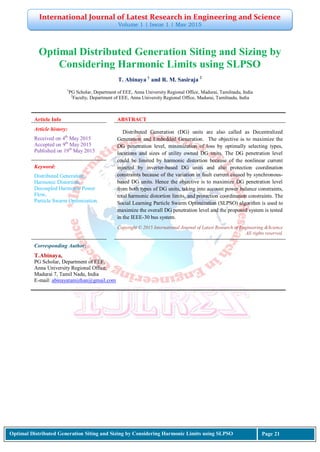 International Journal of Latest Research in Engineering and Science
Volume 1 | Issue 1 | May 2015
Optimal Distributed Generation Siting and Sizing by Considering Harmonic Limits using SLPSO Page 21
Optimal Distributed Generation Siting and Sizing by
Considering Harmonic Limits using SLPSO
T. Abinaya 1
and R. M. Sasiraja 2
1
PG Scholar, Department of EEE, Anna University Regional Office, Madurai, Tamilnadu, India
2
Faculty, Department of EEE, Anna University Regional Office, Madurai, Tamilnadu, India
Article Info ABSTRACT
Article history:
Received on 4th
May 2015
Accepted on 9th
May 2015
Published on 19th
May 2015
Distributed Generation (DG) units are also called as Decentralized
Generation and Embedded Generation. The objective is to maximize the
DG penetration level, minimization of loss by optimally selecting types,
locations and sizes of utility owned DG units. The DG penetration level
could be limited by harmonic distortion because of the nonlinear current
injected by inverter-based DG units and also protection coordination
constraints because of the variation in fault current caused by synchronous-
based DG units. Hence the objective is to maximize DG penetration level
from both types of DG units, taking into account power balance constraints,
total harmonic distortion limits, and protection coordination constraints. The
Social Learning Particle Swarm Optimization (SLPSO) algorithm is used to
maximize the overall DG penetration level and the proposed system is tested
in the IEEE-30 bus system.
Keyword:
Distributed Generation,
Harmonic Distortion,
Decoupled Harmonic Power
Flow,
Particle Swarm Optimization.
Copyright © 2015 International Journal of Latest Research in Engineering &Science
All rights reserved.
Corresponding Author:
T.Abinaya,
PG Scholar, Department of EEE,
Anna University Regional Office,
Madurai 7, Tamil Nadu, India
E-mail: abinayatamizhan@gmail.com
 