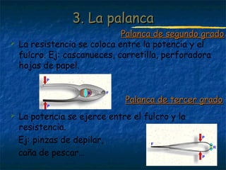 Profesora: Brígida Rojo Seco
 La resistencia se coloca entre la potencia y el
fulcro. Ej: cascanueces, carretilla, perforadora
hojas de papel.
 La potencia se ejerce entre el fulcro y la
resistencia.
Ej: pinzas de depilar,
caña de pescar…
3. La palanca3. La palanca
Palanca de segundo gradoPalanca de segundo grado
Palanca de tercer gradoPalanca de tercer grado
 