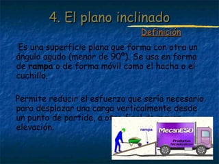 Profesora: Brígida Rojo Seco
Es una superficie plana que forma con otra un
ángulo agudo (menor de 90º). Se usa en forma
de rampa o de forma móvil como el hacha o el
cuchillo.
Permite reducir el esfuerzo que sería necesario
para desplazar una carga verticalmente desde
un punto de partida, a otro final de mayor
elevación.
4. El plano inclinado4. El plano inclinado
DefiniciónDefinición
 