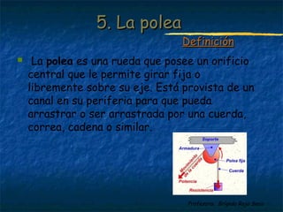 Profesora: Brígida Rojo Seco
5. La polea5. La polea
 La polea es una rueda que posee un orificio
central que le permite girar fija o
libremente sobre su eje. Está provista de un
canal en su periferia para que pueda
arrastrar o ser arrastrada por una cuerda,
correa, cadena o similar.
DefiniciónDefinición
 