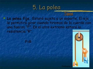 Profesora: Brígida Rojo Seco
 La polea fija. Estará sujeta a un soporte. El eje
le permitirá girar cuando tiremos de la cuerda con
una fuerza “F”. En el otro extremo estará la
resistencia “R”.
F=R
5. La polea5. La polea
TiposTipos
 