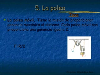 Profesora: Brígida Rojo Seco
 La polea móvil. Tiene la misión de proporcionar
ganancia mecánica al sistema. Cada polea móvil nos
proporciona una ganancia igual a 2.
F=R/2
5. La polea5. La polea
TiposTipos
 