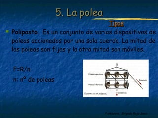 Profesora: Brígida Rojo Seco
 Polipasto. Es un conjunto de varios dispositivos de
poleas accionados por una sola cuerda. La mitad de
las poleas son fijas y la otra mitad son móviles.
F=R/n
n: nº de poleas
5. La polea5. La polea
TiposTipos
 