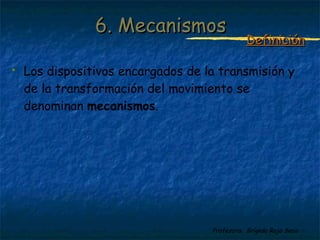Profesora: Brígida Rojo Seco
 Los dispositivos encargados de la transmisión y
de la transformación del movimiento se
denominan mecanismos.
6. Mecanismos6. Mecanismos
DefiniciónDefinición
 