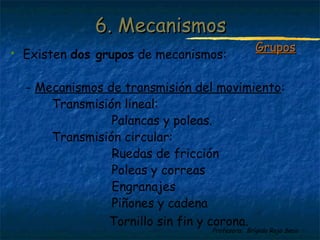 Profesora: Brígida Rojo Seco
 Existen dos grupos de mecanismos:
- Mecanismos de transmisión del movimiento:
Transmisión lineal:
Palancas y poleas.
Transmisión circular:
Ruedas de fricción
Poleas y correas
Engranajes
Piñones y cadena
Tornillo sin fin y corona.
6. Mecanismos6. Mecanismos
GruposGrupos
 