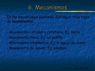 Profesora: Brígida Rojo Seco
 En los mecanismos podemos distinguir tres tipos
de movimientos:
- Movimiento circular o rotatorio. Ej: noria
- Movimiento lineal. Ej: un petillo
- Movimiento alternativo. Ej: la aguja de coser
- Movieminto de vaivén. Ej: péndulo
6. Mecanismos6. Mecanismos
 