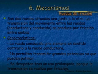 Profesora: Brígida Rojo Seco
 Son dos ruedas situadas una junto a la otra. La
transmisión del movimiento entre las ruedas
(conductora y conducida) se produce por fricción
entre ambas
 Características:
- La rueda conducida gira siempre en sentido
contrario a la rueda conductora.
- No permiten transmitir grandes potencias ya que
pueden patinar.
- Se desgastan tras un uso prolongado, porque la
transmisión se realiza por fricción.
6. Mecanismos6. Mecanismos
Ruedas de fricciónRuedas de fricción
 