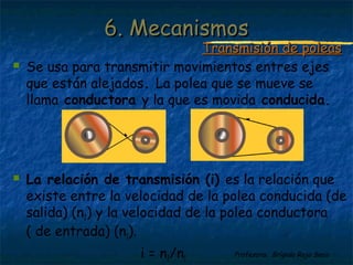Profesora: Brígida Rojo Seco
 Se usa para transmitir movimientos entres ejes
que están alejados. La polea que se mueve se
llama conductora y la que es movida conducida.
 La relación de transmisión (i) es la relación que
existe entre la velocidad de la polea conducida (de
salida) (n2) y la velocidad de la polea conductora
( de entrada) (n1).
i = n2/n1
6. Mecanismos6. Mecanismos
Transmisión de poleasTransmisión de poleas
 