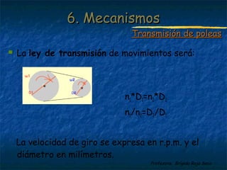 Profesora: Brígida Rojo Seco
 La ley de transmisión de movimientos será:
n1*D1=n2*D2
n1/n2=D2/D1
La velocidad de giro se expresa en r.p.m. y el
diámetro en milímetros.
6. Mecanismos6. Mecanismos
Transmisión de poleasTransmisión de poleas
 
