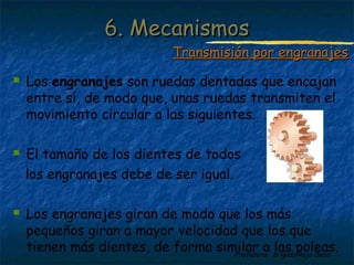 Profesora: Brígida Rojo Seco
 Los engranajes son ruedas dentadas que encajan
entre sí, de modo que, unas ruedas transmiten el
movimiento circular a las siguientes.
 El tamaño de los dientes de todos
los engranajes debe de ser igual.
 Los engranajes giran de modo que los más
pequeños giran a mayor velocidad que los que
tienen más dientes, de forma similar a las poleas.
6. Mecanismos6. Mecanismos
Transmisión por engranajesTransmisión por engranajes
 