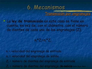 Profesora: Brígida Rojo Seco
 La ley de transmisión en este caso se tiene en
cuenta, en vez de, con el diámetro, con el número
de dientes de cada uno de los engranajes (Z).
n1*Z1=n2*Z2
n1 = velocidad del engranaje de entrada
n2 = velocidad del engranaje de salida
Z1 = número de dientes del engranaje de entrada
Z2 = número de dientes del engranaje de salida
6. Mecanismos6. Mecanismos
Transmisión por engranajesTransmisión por engranajes
 