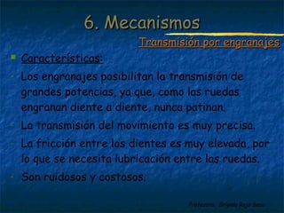 Profesora: Brígida Rojo Seco
 Características:
- Los engranajes posibilitan la transmisión de
grandes potencias, ya que, como las ruedas
engranan diente a diente, nunca patinan.
- La transmisión del movimiento es muy precisa.
- La fricción entre los dientes es muy elevada, por
lo que se necesita lubricación entre las ruedas.
- Son ruidosos y costosos.
6. Mecanismos6. Mecanismos
Transmisión por engranajesTransmisión por engranajes
 