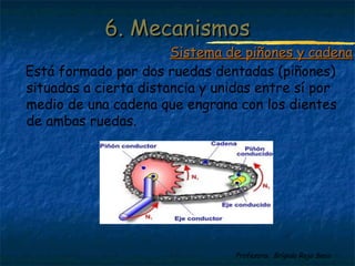 Profesora: Brígida Rojo Seco
Está formado por dos ruedas dentadas (piñones)
situadas a cierta distancia y unidas entre sí por
medio de una cadena que engrana con los dientes
de ambas ruedas.
6. Mecanismos6. Mecanismos
Sistema de piñones y cadenaSistema de piñones y cadena
 