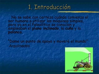 Profesora: Brígida Rojo Seco
1. Introducción1. Introducción
No se sabe con certeza cuándo comienza el
ser humano a utilizar las máquinas simples,
pero ya en el Paleolítico se conocían y
empleaban el plano inclinado, la cuña y la
palanca.
“Dame un punto de apoyo y moveré el mundo”
Arquímedes
 