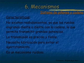Profesora: Brígida Rojo Seco
Características:
- No existen resbalamientos, ya que las ruedas
engranan diente a diente con la cadena, lo que
permite transmitir grandes potencias.
- La transmisión es precisa y fiable.
- Necesita lubricación para evitar el
agarrotamiento.
- Es un mecanismo ruidoso.
6. Mecanismos6. Mecanismos
Sistema de piñones y cadenaSistema de piñones y cadena
 
