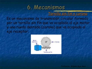 Profesora: Brígida Rojo Seco
Es un mecanismo de transmisión circular formado
por un tornillo sin fin que va acoplado al eje motor
y una rueda dentada (corona) que va acoplada al
eje receptor.
6. Mecanismos6. Mecanismos
Tornillo sin fin y coronaTornillo sin fin y corona
 