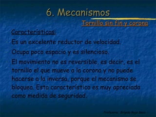 Profesora: Brígida Rojo Seco
Características:
- Es un excelente reductor de velocidad.
- Ocupa poco espacio y es silencioso.
- El movimiento no es reversible, es decir, es el
tornillo el que mueve a la corona y no puede
hacerse a la inversa, porque el mecanismo se
bloquea. Esta característica es muy apreciada
como medida de seguridad.
6. Mecanismos6. Mecanismos
Tornillo sin fin y coronaTornillo sin fin y corona
 
