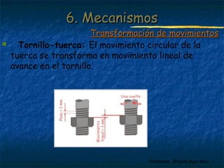 Profesora: Brígida Rojo Seco
 Tornillo-tuerca: El movimiento circular de la
tuerca se transforma en movimiento lineal de
avance en el tornillo.
6. Mecanismos6. Mecanismos
Transformación de movimientosTransformación de movimientos
 