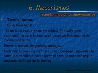 Profesora: Brígida Rojo Seco
 Tornillo-tuerca:
Características:
- Es un buen reductor de velocidad. El husillo gira
rápidamente pero la tuerca se desplaza linealmente de
forma más lenta.
- Permite transmitir grandes empujes.
- Podemos hacer girar la tuerca para conseguir movimiento
lineal del tornillo o hacer girar el tornillo para conseguir
movimiento lineal de la tuerca.
6. Mecanismos6. Mecanismos
Transformación de movimientosTransformación de movimientos
 