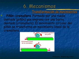 Profesora: Brígida Rojo Seco
 Piñón-cremallera Formado por una rueda
dentada (piñón) que engrana con una barra
dentada (cremallera). El movimiento circular del
piñón se transforma en movimiento lineal de la
cremallera.
6. Mecanismos6. Mecanismos
Transformación de movimientosTransformación de movimientos
 