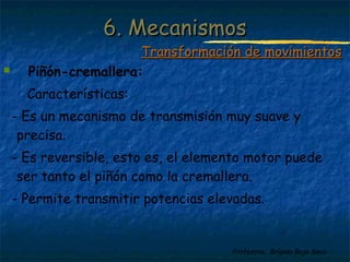 Profesora: Brígida Rojo Seco
 Piñón-cremallera:
Características:
- Es un mecanismo de transmisión muy suave y
precisa.
- Es reversible, esto es, el elemento motor puede
ser tanto el piñón como la cremallera.
- Permite transmitir potencias elevadas.
6. Mecanismos6. Mecanismos
Transformación de movimientosTransformación de movimientos
 