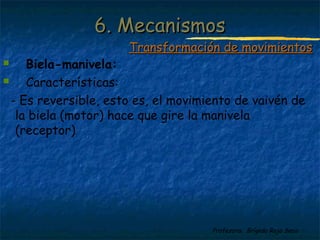 Profesora: Brígida Rojo Seco
 Biela-manivela:
 Características:
- Es reversible, esto es, el movimiento de vaivén de
la biela (motor) hace que gire la manivela
(receptor)
6. Mecanismos6. Mecanismos
Transformación de movimientosTransformación de movimientos
 
