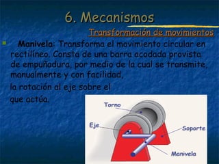 Profesora: Brígida Rojo Seco
 Manivela: Transforma el movimiento circular en
rectilíneo. Consta de una barra acodada provista
de empuñadura, por medio de la cual se transmite,
manualmente y con facilidad,
la rotación al eje sobre el
que actúa.
6. Mecanismos6. Mecanismos
Transformación de movimientosTransformación de movimientos
 