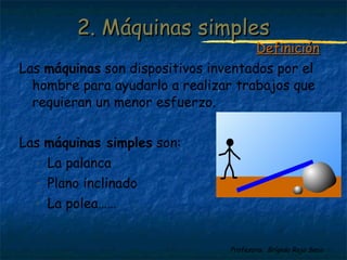 Profesora: Brígida Rojo Seco
Las máquinas son dispositivos inventados por el
hombre para ayudarlo a realizar trabajos que
requieran un menor esfuerzo.
Las máquinas simples son:
- La palanca
- Plano inclinado
- La polea……
2. Máquinas simples2. Máquinas simples
DefiniciónDefinición
 