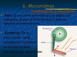 Profesora: Brígida Rojo Seco
 Biela: Es una varilla perforada que se adapta a la
muñequilla. Al girar el árbol (el eje), la biela se
desplaza alternativamente.
 Excéntrica: Es un
disco circular, unido
normalmente al extremo
de un árbol de modo
que ambos ejes no coincidan.
6. Mecanismos6. Mecanismos
Transformación de movimientosTransformación de movimientos
 