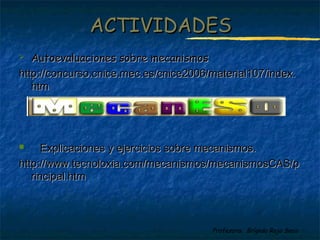 Profesora: Brígida Rojo Seco
ACTIVIDADESACTIVIDADES
 Autoevaluaciones sobre mecanismosAutoevaluaciones sobre mecanismos
http://concurso.cnice.mec.es/cnice2006/material107/index.http://concurso.cnice.mec.es/cnice2006/material107/index.
htmhtm
 Explicaciones y ejercicios sobre mecanismos.Explicaciones y ejercicios sobre mecanismos.
http://www.tecnoloxia.com/mecanismos/mecanismosCAS/phttp://www.tecnoloxia.com/mecanismos/mecanismosCAS/p
rincipal.htmrincipal.htm
 