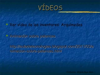 Profesora: Brígida Rojo Seco
 Ver vídeo de los inventores: Arquímedes
 Animación sobre palancasAnimación sobre palancas
http://auladetecnologias.blogspot.com/2011/03/ahttp://auladetecnologias.blogspot.com/2011/03/a
nimacion-sobre-palancas.htmlnimacion-sobre-palancas.html
VÍDEOSVÍDEOS
 