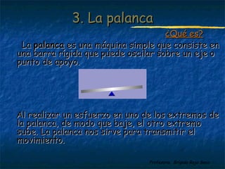 Profesora: Brígida Rojo Seco
3. La palanca3. La palanca
¿Qué es?¿Qué es?
LaLa palancapalanca es una máquina simple que consiste enes una máquina simple que consiste en
una barra rígida que puede oscilar sobre un eje ouna barra rígida que puede oscilar sobre un eje o
punto de apoyo.punto de apoyo.
Al realizar un esfuerzo en uno de los extremos deAl realizar un esfuerzo en uno de los extremos de
la palanca, de modo que baje, el otro extremola palanca, de modo que baje, el otro extremo
sube. La palanca nos sirve para transmitir elsube. La palanca nos sirve para transmitir el
movimiento.movimiento.
 