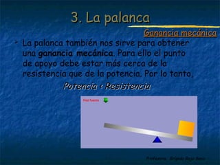 Profesora: Brígida Rojo Seco
3. La palanca3. La palanca
 La palanca también nos sirve para obtener
una ganancia mecánica. Para ello el punto
de apoyo debe estar más cerca de la
resistencia que de la potencia. Por lo tanto,
Potencia < ResistenciaPotencia < Resistencia
Ganancia mecánicaGanancia mecánica
 