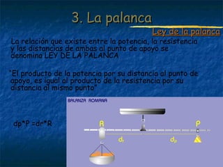 Profesora: Brígida Rojo Seco
La relación que existe entre la potencia, la resistencia
y las distancias de ambas al punto de apoyo se
denomina LEY DE LA PALANCA
“El producto de la potencia por su distancia al punto de
apoyo, es igual al producto de la resistencia por su
distancia al mismo punto”
dp*P =dr*R
3. La palanca3. La palanca
Ley de la palancaLey de la palanca
 