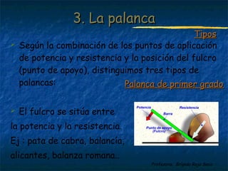 Profesora: Brígida Rojo Seco
 Según la combinación de los puntos de aplicación
de potencia y resistencia y la posición del fulcro
(punto de apoyo), distinguimos tres tipos de
palancas:
 El fulcro se sitúa entre
la potencia y la resistencia.
Ej : pata de cabra, balancía,
alicantes, balanza romana..
3. La palanca3. La palanca
TiposTipos
Palanca de primer gradoPalanca de primer grado
 