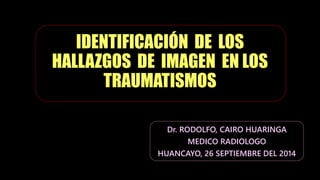 IDENTIFICACIÓN DE LOS
HALLAZGOS DE IMAGEN EN LOS
TRAUMATISMOS
Dr. RODOLFO, CAIRO HUARINGA
MEDICO RADIOLOGO
HUANCAYO, 26 SEPTIEMBRE DEL 2014
 