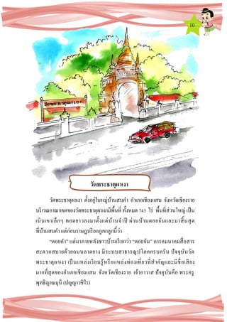 10
วัดพระธาตุผาเงา ตั้งอยู่ในหมู่บ้านสบคา อาเภอเชียงแสน จังหวัดเชียงราย
บริเวณอาณาเขตของวัดพระธาตุผาเงามีพื้นที่ ทั้งหมด743 ไร่ พื้นที่ส่วนใหญ่ เป็น
เนินเขาเล็กๆ ทอดยาวลงมาตั้งแต่บ้านจาปี ผ่านบ้านดอยจันและมาสิ้นสุด
ที่บ้านสบคาแต่ก่อนราษฎรเรียกภูเขาลูกนี้ว่า
“ดอยคา” แต่มาภายหลังชาวบ้านเรียกว่า “ดอยจัน” การคมนาคมสื่อสาร
สะดวกสบายด้วยถนนลาดยาง มีระบบสาธารณูปโภคครบครัน ปัจจุบันวัด
พระธาตุผาเงา เป็นแหล่งเรียนรู้หรือแหล่งท่องเที่ยวที่สาคัญและมีชื่อเสียง
มากที่สุดของอาเภอเชียงแสน จังหวัดเชียงราย เจ้าอาวาส ปัจจุบันคือ พระครู
พุทธิญาณมุนี (ปญญาวชิโร)
วัดพระธาตุผาเงา
 