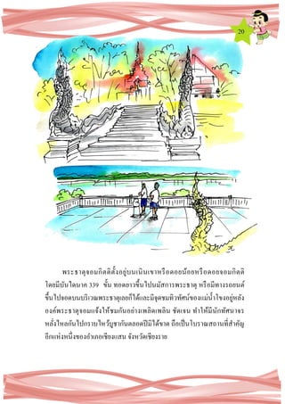 20
พระธาตุจอมกิตติตั้งอยู่บนเนินเขาหรือดอยน้อยหรือดอยจอมกิตติ
โดยมีบันไดนาค 339 ขั้น ทอดยาวขึ้นไปนมัสการพระธาตุ หรือมีทางรถยนต์
ขึ้นไปจอดบนบริเวณพระธาตุเลยก็ได้และมีจุดชมทิวทัศน์ของแม่น้าโขงอยู่หลัง
องค์พระธาตุจอมแจ้งให้ชมกันอย่างเพลิดเพลิน ชัดเจน ทาให้มีนักทัศนาจร
หลั่งไหลกันไปกราบไหว้บูชากันตลอดปีมิได้ขาด ถือเป็นโบราณสถานที่สาคัญ
อีกแห่งหนึ่งของอาเภอเชียงแสน จังหวัดเชียงราย
 