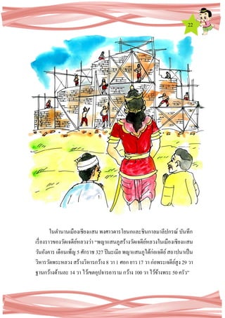 22
ในตานานเมืองเชียงแสน พงศาวดารโยนกและชินกาลมาลีปกรณ์ บันทึก
เรื่องราวของวัดเจดีย์หลวงว่า “พญาแสนภูสร้างวัดเจดีย์หลวงในเมืองเชียงแสน
วันอังคาร เดือนเพ็ญ 5 ศักราช 327 ปีมะเมีย พญาแสนภูได้ก่อเจดีย์สถาปนาเป็น
วิหารวัดพระหลวง สร้างวิหารกว้าง 8 วา 1 ศอก ยาว 17 วา ก่อพระเจดีย์สูง 29 วา
ฐานกว้างด้านละ 14 วา ไว้เขตอุปจารอาราม กว้าง 100 วา ไว้ข้างพระ 50 ครัว”
 