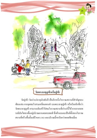 26
วัดปูเข้า วัดเก่าแก่อายุนับพันปี เป็นอีกหนึ่งโบราณสถานที่สาคัญของ
เชียงแสน จากจุดชมวิวสามเหลี่ยมทองคา บนพระธาตุปูเข้า หรือเรียกอีกชื่อว่า
วัดพระธาตุภูเข้า สามารถเดินเข้าไปชมโบราณสถานที่เก่าแก่นี้ได้ จากลานจอด
รถมีบันไดทางขึ้นอยู่บริเวณลานจอดรถพอดี ซึ่งด้านบนจะเป็นที่ตั้งของโบราณ
สถานที่สร้างขึ้นตั้งแต่ปี พ.ศ.1302 และบริเวณนี้เขาเรียกว่าดอยเชียงเมี่ยง
วัดพระธาตุภูเข้าหรือปูเข้า
 