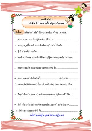 33
แบบฝึกหัดที่ 1
เล่มที่ 4 โบราณสถานที่สาคัญของเชียงแสน
เติมคาลงในให้ได้ใจความถูกต้อง (ข้อละ 1 คะแนน)
1. พระธาตุจอมแจ้งสร้างอยู่ด้านล่างไม่ไกลจาก.................................................
2. พระพุทธรูปที่ตามตานานกล่าวว่าจมอยู่ในแม่น้าโขงคือ................................
3. ผู้สร้างวัดเจดีย์หลวงคือ..................................................................................
4. ภายในองค์พระธาตุจอมกิตติได้บรรจุอัฐิของพระพุทธเจ้าในส่วนของ
.............................................................................................................................
5. พระประธานในอุโบสถวัดพระธาตุจอมกิตติ ชื่อ...........................................
.............................................................................................................................
6. พระธาตุผาเงา ได้สร้างขึ้นที่.....................................เดิมเรียกว่า.....................
7. บนดอยจันมีเนินเขาลดหลั่นลงเป็นที่ประดิษฐานของพระธาตุ ได้แก่
.............................................................................................................................
8. ปัจจุบันได้สร้างพระธาตุใหม่สีขาวครอบพระธาตุเจ็ดยอดไว้มีชื่อว่า
.............................................................................................................................
9. ท่าเรือฝั่งแม่น้าโขง มีการค้าขายระหว่างประเทศไทยกับประเทศ..................
10. ผู้สร้างพระธาตุจอมกิตติ คือ........................................................................
(หรือคาตอบอยู่ในดุลยพินิจของครูผู้สอน)
คาชี้แจง
 