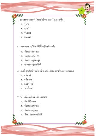 38
4. พระธาตุผาเงาสร้างในสมัยผู้ครองนครโยนกองค์ใด
ก. ขุนวัง
ข. ขุนลัง
ค. ขุนคลัง
ง. ขุนผาพิง
5. พระบรมธาตุนิมิตเจดีย์ตั้งอยู่ในบริเวณใด
ก. วัดพระธาตุผาเงา
ข. วัดพระธาตุป่าสัก
ค. วัดพระธาตุดอยตุง
ง. วัดพระธาตุจอมกิตติ
6. แม่น้าสายใดที่เชื่อมโยงเป็นเขตติดต่อระหว่างไทย ลาวและพม่า
ก. แม่น้าคา
ข. แม่น้ากก
ค. แม่น้าโขง
ง. แม่น้ารวก
7. วัดในข้อใดมีชื่อเดิมว่า วัดสบคา
ก. วัดเจดีย์หลวง
ข. วัดพระธาตุผาเงา
ค. วัดพระธาตุดอยเวา
ง. วัดพระธาตุจอมกิตติ
 