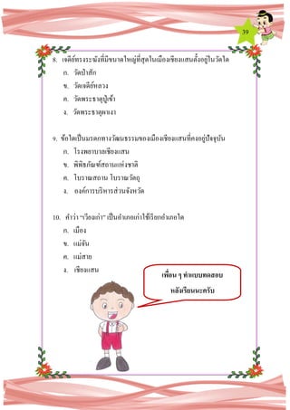 39
8. เจดีย์ทรงระฆังที่มีขนาดใหญ่ที่สุดในเมืองเชียงแสนตั้งอยู่ในวัดใด
ก. วัดป่าสัก
ข. วัดเจดีย์หลวง
ค. วัดพระธาตุปู่เข้า
ง. วัดพระธาตุผาเงา
9. ข้อใดเป็นมรดกทางวัฒนธรรมของเมืองเชียงแสนที่คงอยู่ปัจจุบัน
ก. โรงพยาบาลเชียงแสน
ข. พิพิธภัณฑ์สถานแห่งชาติ
ค. โบราณสถาน โบราณวัตถุ
ง. องค์การบริหารส่วนจังหวัด
10. คาว่า “เวียงเก่า” เป็นอาเภอเก่าใช้เรียกอาเภอใด
ก. เมือง
ข. แม่จัน
ค. แม่สาย
ง. เชียงแสน
เพื่อน ๆ ทาแบบทดสอบ
หลังเรียนนะครับ
 