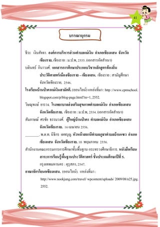 41
ธีระ เงินสัจจา. องค์การบริหารส่วนตาบลแม่เงิน อาเภอเชียงแสน จังหวัด
เชียงราย. เชียงราย:ม.ป.พ,2555.(เอกสารอัดสาเนา)
บดินทร์ กินาวงศ์. เอกสารการศึกษาประกอบวิชาหลักสูตรท้องถิ่น
ประวัติศาสตร์เมืองเชียงราย –เชียงแสน. เชียงราย :สามัญศึกษา
จังหวัดเชียงราย, 2546.
โรงเรียนบ้านป่ าคาแม่เงินสามัคคี. (ออนไลน์)แหล่งที่มา:http://www.cpmschool.
blogspot.com/p/blog-page.html?m=1,2552.
วิษณุพงษ์ ยารวง. โรงพยาบาลส่งเสริมสุขภาพตาบลแม่เงิน อาเภอเชียงแสน
จังหวัดเชียงราย. เชียงราย:ม.ป.พ,2554.(เอกสารอัดสาเนา)
สัมภาษณ์ ศรชัย ธรรมวงศ์. ผู้ใหญ่บ้านป่ าคา ตาบลแม่เงิน อาเภอเชียงแสน
จังหวัดเชียงราย. 16เมษายน2556.
________.พ.ต.ท.นิธิกร เดชบุญ.หัวหน้าสถานีตาบลภูธรตาบลบ้านแซว อาเภอ
เชียงแสน จังหวัดเชียงราย. 10 พฤษภาคม 2556.
สานักงานคณะกรรมการการศึกษาขั้นพื้นฐาน กระทรวงศึกษาธิการ.หนังสือเรียน
สาระการเรียนรู้พื้นฐานประวัติศาสตร์ ชั้นประถมศึกษาปีที่ 5.
กรุงเทพมหานคร :คุรุสภา,2547.
อาณาจักรโยนกเชียงแสน. (ออนไลน์). แหล่งที่มา:
http://www.nookjung.com/travel/wpcontent/uploads/ 2009/08/n25.jpg.
2552.
บรรณานุกรม
 