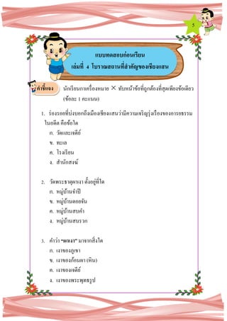 5
นักเรียนกาเครื่องหมาย  ทับหน้าข้อที่ถูกต้องที่สุดเพียงข้อเดียว
(ข้อละ 1 คะแนน)
1. ร่องรอยที่บ่งบอกถึงเมืองเชียงแสนว่ามีความเจริญรุ่งเรืองของอารยธรรม
ในอดีต คือข้อใด
ก. วัดและเจดีย์
ข. ทะเล
ค. โรงเรียน
ง. สานักสงฆ์
2. วัดพระธาตุผาเงา ตั้งอยู่ที่ใด
ก. หมู่บ้านจาปี
ข. หมู่บ้านดอยจัน
ค. หมู่บ้านสบคา
ง. หมู่บ้านสบรวก
3. คาว่า “ผาเงา” มาจากสิ่งใด
ก. เงาของภูเขา
ข. เงาของก้อนผา (หิน)
ค. เงาของเจดีย์
ง. เงาของพระพุทธรูป
แบบทดสอบก่อนเรียน
เล่มที่ 4 โบราณสถานที่สาคัญของเชียงแสน
คาชี้แจง
 