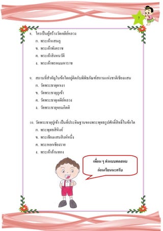 7
8. ใครเป็นผู้สร้างวัดเจดีย์หลวง
ก. พระเจ้าแสนภู
ข. พระเจ้าพังคราช
ค. พระเจ้าสิงหนวัติ
ง. พระเจ้าพรหมมหาราช
9. สถานที่สาคัญในข้อใดอยู่ติดกับพิพิธภัณฑ์สถานแห่งชาติเชียงแสน
ก. วัดพระธาตุผาเงา
ข. วัดพระธาตุภูเข้า
ค. วัดพระธาตุเจดีย์หลวง
ง. วัดพระธาตุจอมกิตติ
10. วัดพระธาตุปูเข้า เป็นที่ประดิษฐานของพระพุทธรูปศักดิ์สิทธิ์ในข้อใด
ก. พระพุทธสิหิงค์
ข. พระเชียงแสนสิงห์หนึ่ง
ค. พระหยกเชียงราย
ง. พระเจ้าล้านทอง
เพื่อน ๆ ทาแบบทดสอบ
ก่อนเรียนนะครับ
 